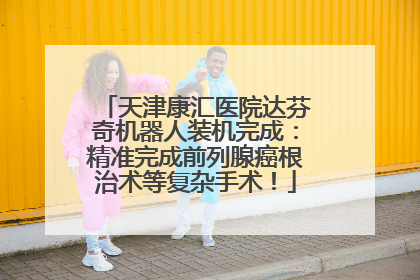 天津康汇医院达芬奇机器人装机完成：精准完成前列腺癌根治术等复杂手术！