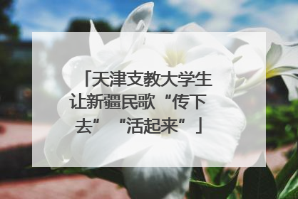 天津支教大学生让新疆民歌“传下去”“活起来”