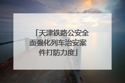 天津铁路公安全面强化列车治安案件打防力度