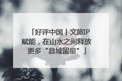 好评中国丨文旅IP赋能，在山水之间释放更多“县域留量”