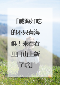 威海好吃的不只有海鲜！来看看里口山上新了啥