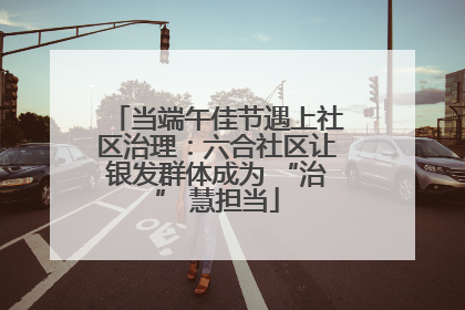 当端午佳节遇上社区治理：六合社区让银发群体成为 “治” 慧担当