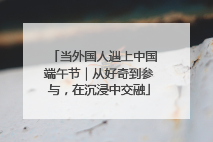 当外国人遇上中国端午节｜从好奇到参与，在沉浸中交融
