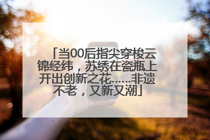 当00后指尖穿梭云锦经纬，苏绣在瓷瓶上开出创新之花……非遗不老，又新又潮
