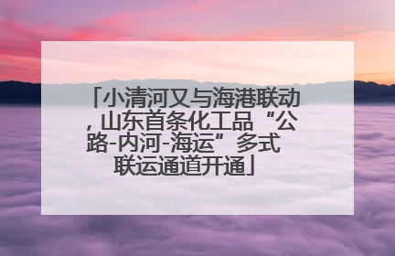 小清河又与海港联动，山东首条化工品“公路-内河-海运”多式联运通道开通