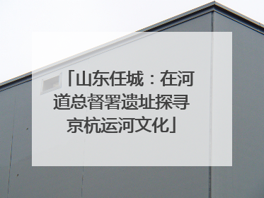 山东任城：在河道总督署遗址探寻京杭运河文化