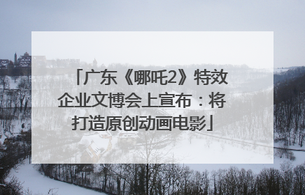 广东《哪吒2》特效企业文博会上宣布：将打造原创动画电影