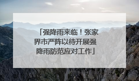 强降雨来临！张家界市严阵以待开展强降雨防范应对工作