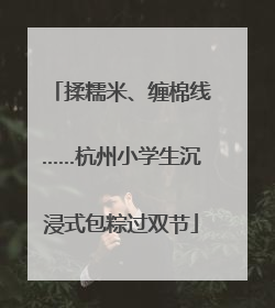 揉糯米、缠棉线……杭州小学生沉浸式包粽过双节