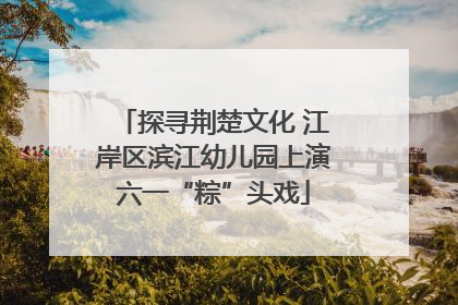探寻荆楚文化 江岸区滨江幼儿园上演六一“粽”头戏