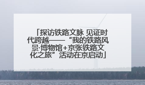 探访铁路文脉 见证时代跨越——“我的铁路风景·博物馆+京张铁路文化之旅”活动在京启动