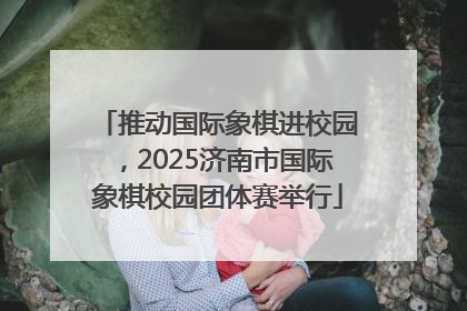 推动国际象棋进校园，2025济南市国际象棋校园团体赛举行