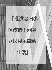 推进老旧小区改造！湘乡老居民乐享新生活