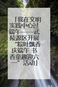 我在文明实践中心过端午——武陵源区开展“粽叶飘香庆端午 书香童趣迎六一”活动