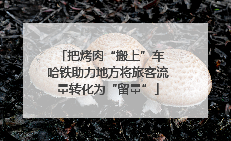 把烤肉“搬上”车 哈铁助力地方将旅客流量转化为“留量”