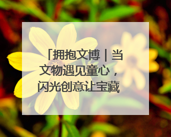 拥抱文博｜当文物遇见童心，闪光创意让宝藏“动”起来