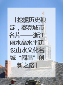 挖掘历史积淀，擦亮城市名片——浙江丽水高水平建设山水文化名城“闯出”创新之路