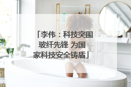 李伟：科技突围 玻纤先锋 为国家科技安全铸盾