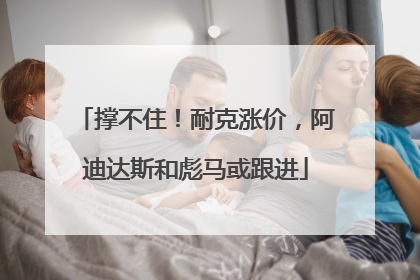 撑不住！耐克涨价，阿迪达斯和彪马或跟进