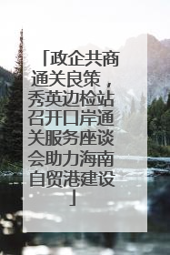 政企共商通关良策，秀英边检站召开口岸通关服务座谈会助力海南自贸港建设