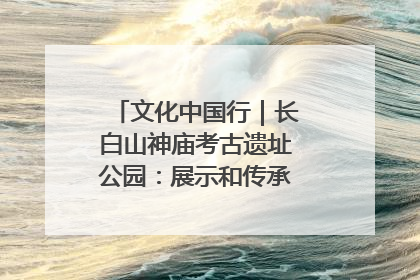 文化中国行｜长白山神庙考古遗址公园：展示和传承多民族文化交融