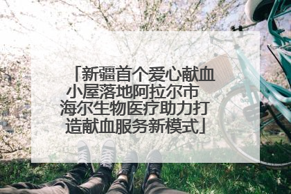 新疆首个爱心献血小屋落地阿拉尔市 海尔生物医疗助力打造献血服务新模式
