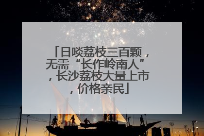 日啖荔枝三百颗，无需“长作岭南人”，长沙荔枝大量上市，价格亲民