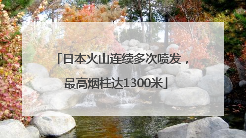 日本火山连续多次喷发，最高烟柱达1300米