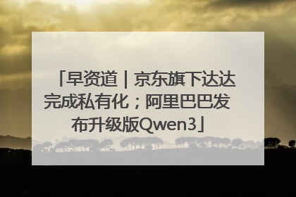 早资道｜京东旗下达达完成私有化；阿里巴巴发布升级版Qwen3