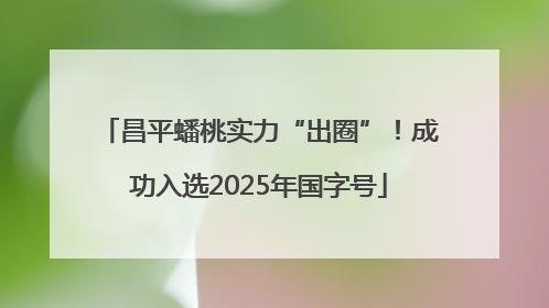 昌平蟠桃实力“出圈”！成功入选2025年国字号