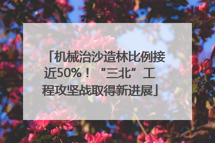 机械治沙造林比例接近50%！“三北”工程攻坚战取得新进展