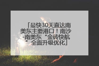 最快30天直达南美东主要港口！南沙-南美东“金砖快航”全面升级优化