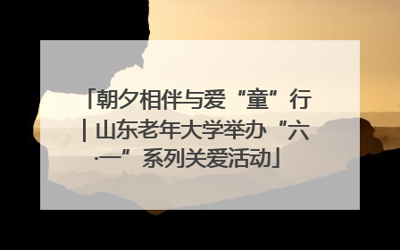 朝夕相伴与爱“童”行｜山东老年大学举办“六·一”系列关爱活动