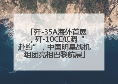 歼-35A海外首展，歼-10CE低调“赴约”，中国明星战机组团亮相巴黎航展