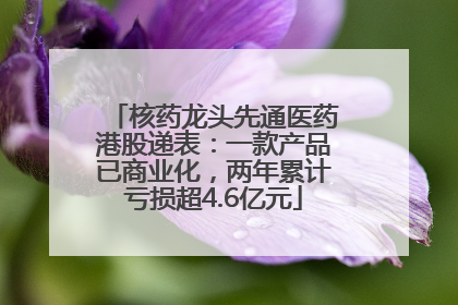 核药龙头先通医药港股递表：一款产品已商业化，两年累计亏损超4.6亿元