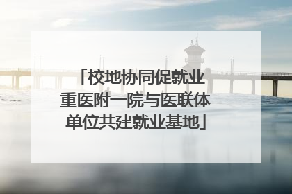 校地协同促就业 重医附一院与医联体单位共建就业基地