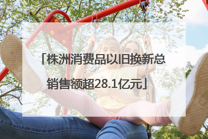 株洲消费品以旧换新总销售额超28.1亿元