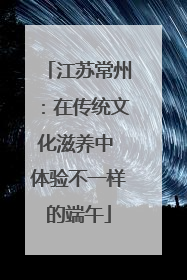 江苏常州：在传统文化滋养中 体验不一样的端午