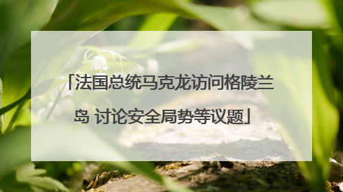 法国总统马克龙访问格陵兰岛 讨论安全局势等议题