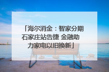 海尔消金：智家分期石家庄站告捷 金融助力家电以旧换新