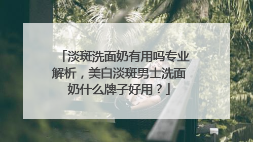 淡斑洗面奶有用吗专业解析，美白淡斑男士洗面奶什么牌子好用？