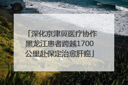 深化京津冀医疗协作 黑龙江患者跨越1700公里赴保定治愈肝癌