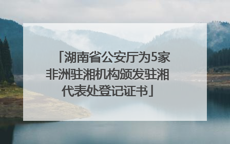 湖南省公安厅为5家非洲驻湘机构颁发驻湘代表处登记证书
