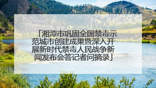 湘潭市巩固全国禁毒示范城市创建成果暨深入开展新时代禁毒人民战争新闻发布会答记者问摘录