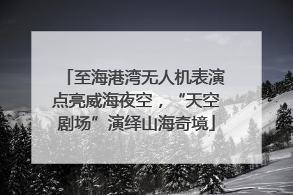 至海港湾无人机表演点亮威海夜空，“天空剧场”演绎山海奇境