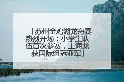 苏州金鸡湖龙舟赛热烈开场：小学生队伍首次参赛，上海龙获国际组冠亚军