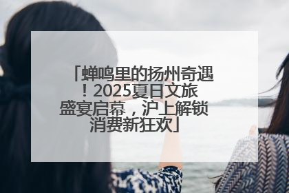 蝉鸣里的扬州奇遇！2025夏日文旅盛宴启幕，沪上解锁消费新狂欢