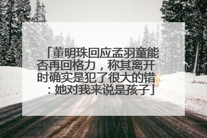董明珠回应孟羽童能否再回格力，称其离开时确实是犯了很大的错：她对我来说是孩子