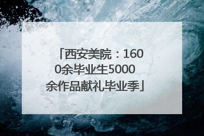 西安美院：1600余毕业生5000余作品献礼毕业季
