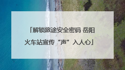 解锁旅途安全密码 岳阳火车站宣传“声”入人心